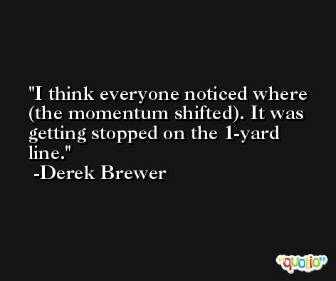 I think everyone noticed where (the momentum shifted). It was getting stopped on the 1-yard line. -Derek Brewer