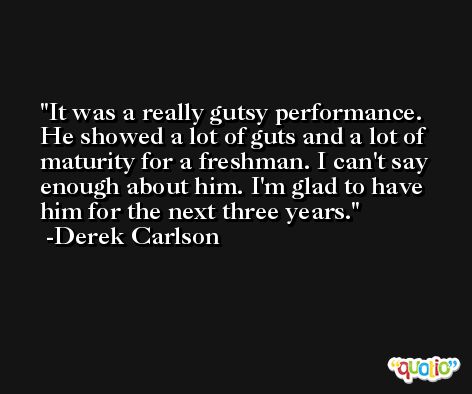 It was a really gutsy performance. He showed a lot of guts and a lot of maturity for a freshman. I can't say enough about him. I'm glad to have him for the next three years. -Derek Carlson