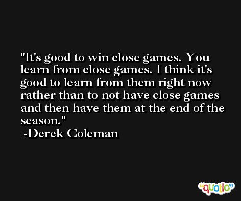It's good to win close games. You learn from close games. I think it's good to learn from them right now rather than to not have close games and then have them at the end of the season. -Derek Coleman