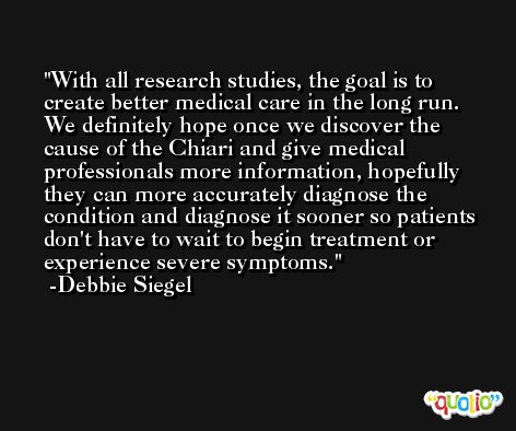 With all research studies, the goal is to create better medical care in the long run. We definitely hope once we discover the cause of the Chiari and give medical professionals more information, hopefully they can more accurately diagnose the condition and diagnose it sooner so patients don't have to wait to begin treatment or experience severe symptoms. -Debbie Siegel