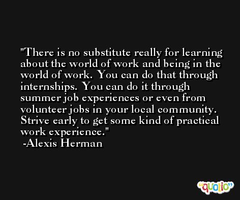 There is no substitute really for learning about the world of work and being in the world of work. You can do that through internships. You can do it through summer job experiences or even from volunteer jobs in your local community. Strive early to get some kind of practical work experience. -Alexis Herman