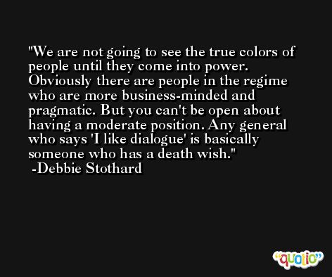 We are not going to see the true colors of people until they come into power. Obviously there are people in the regime who are more business-minded and pragmatic. But you can't be open about having a moderate position. Any general who says 'I like dialogue' is basically someone who has a death wish. -Debbie Stothard
