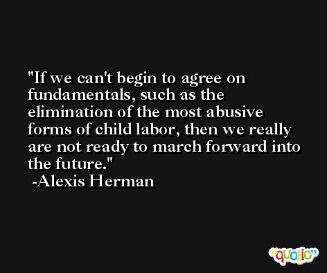 If we can't begin to agree on fundamentals, such as the elimination of the most abusive forms of child labor, then we really are not ready to march forward into the future. -Alexis Herman