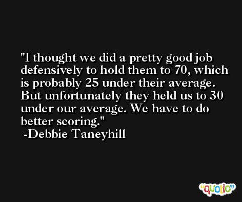 I thought we did a pretty good job defensively to hold them to 70, which is probably 25 under their average. But unfortunately they held us to 30 under our average. We have to do better scoring. -Debbie Taneyhill