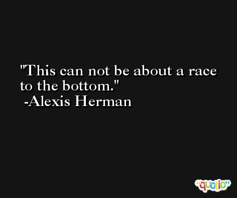 This can not be about a race to the bottom. -Alexis Herman