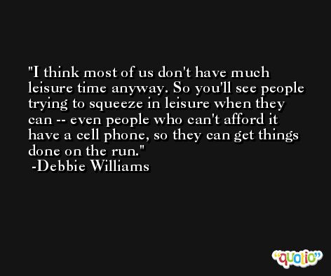 I think most of us don't have much leisure time anyway. So you'll see people trying to squeeze in leisure when they can -- even people who can't afford it have a cell phone, so they can get things done on the run. -Debbie Williams
