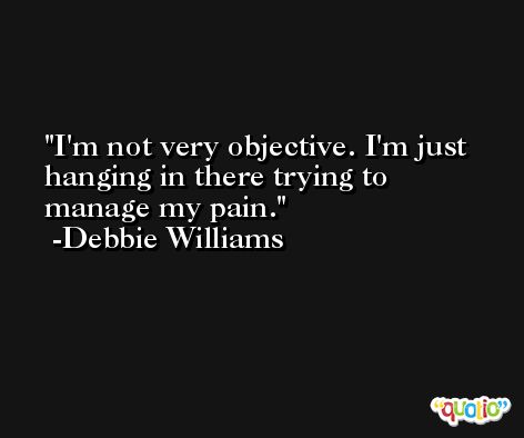 I'm not very objective. I'm just hanging in there trying to manage my pain. -Debbie Williams