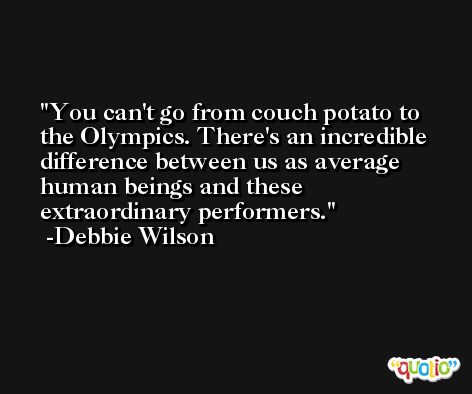 You can't go from couch potato to the Olympics. There's an incredible difference between us as average human beings and these extraordinary performers. -Debbie Wilson