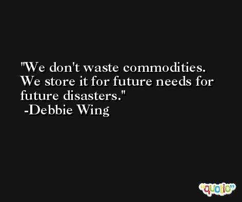 We don't waste commodities. We store it for future needs for future disasters. -Debbie Wing