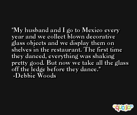 My husband and I go to Mexico every year and we collect blown decorative glass objects and we display them on shelves in the restaurant. The first time they danced, everything was shaking pretty good. But now we take all the glass off the ledge before they dance. -Debbie Woods