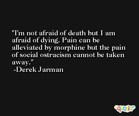 I'm not afraid of death but I am afraid of dying. Pain can be alleviated by morphine but the pain of social ostracism cannot be taken away. -Derek Jarman