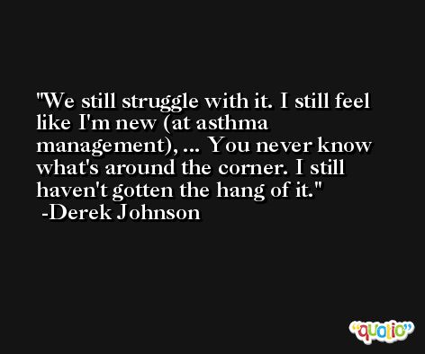 We still struggle with it. I still feel like I'm new (at asthma management), ... You never know what's around the corner. I still haven't gotten the hang of it. -Derek Johnson