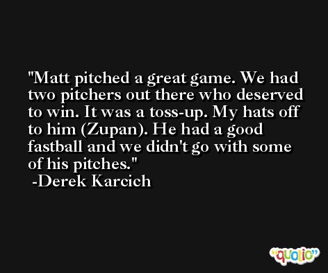 Matt pitched a great game. We had two pitchers out there who deserved to win. It was a toss-up. My hats off to him (Zupan). He had a good fastball and we didn't go with some of his pitches. -Derek Karcich