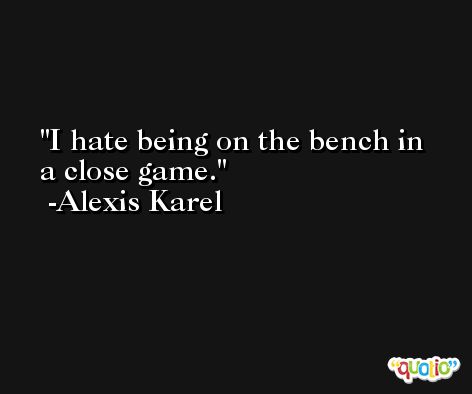 I hate being on the bench in a close game. -Alexis Karel