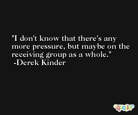 I don't know that there's any more pressure, but maybe on the receiving group as a whole. -Derek Kinder