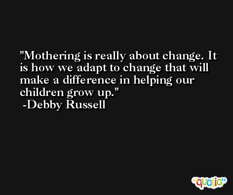Mothering is really about change. It is how we adapt to change that will make a difference in helping our children grow up. -Debby Russell