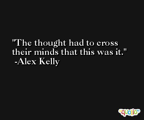 The thought had to cross their minds that this was it. -Alex Kelly