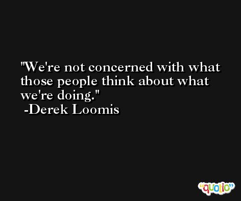 We're not concerned with what those people think about what we're doing. -Derek Loomis