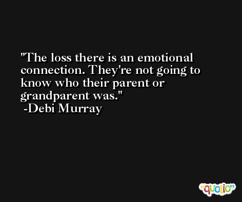 The loss there is an emotional connection. They're not going to know who their parent or grandparent was. -Debi Murray