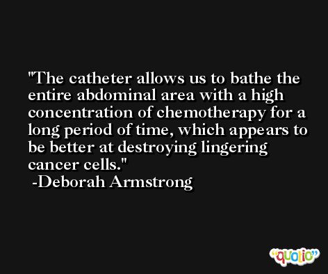 The catheter allows us to bathe the entire abdominal area with a high concentration of chemotherapy for a long period of time, which appears to be better at destroying lingering cancer cells. -Deborah Armstrong