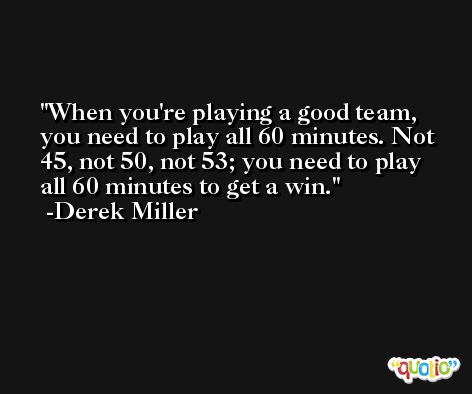 When you're playing a good team, you need to play all 60 minutes. Not 45, not 50, not 53; you need to play all 60 minutes to get a win. -Derek Miller