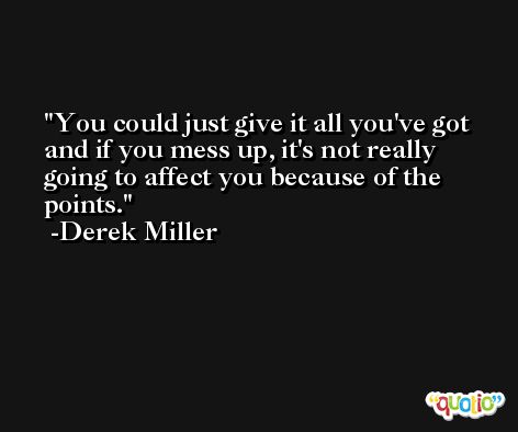You could just give it all you've got and if you mess up, it's not really going to affect you because of the points. -Derek Miller