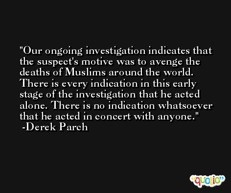 Our ongoing investigation indicates that the suspect's motive was to avenge the deaths of Muslims around the world. There is every indication in this early stage of the investigation that he acted alone. There is no indication whatsoever that he acted in concert with anyone. -Derek Parch