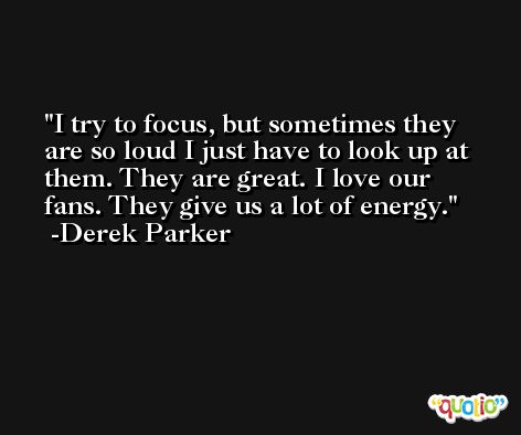 I try to focus, but sometimes they are so loud I just have to look up at them. They are great. I love our fans. They give us a lot of energy. -Derek Parker