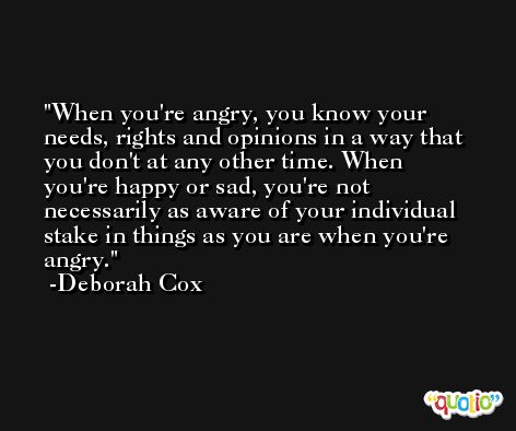 When you're angry, you know your needs, rights and opinions in a way that you don't at any other time. When you're happy or sad, you're not necessarily as aware of your individual stake in things as you are when you're angry. -Deborah Cox