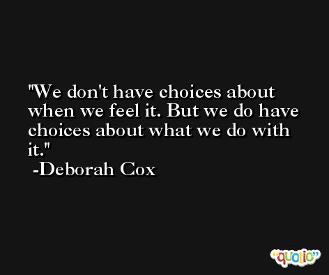 We don't have choices about when we feel it. But we do have choices about what we do with it. -Deborah Cox