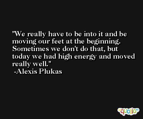 We really have to be into it and be moving our feet at the beginning. Sometimes we don't do that, but today we had high energy and moved really well. -Alexis Plukas