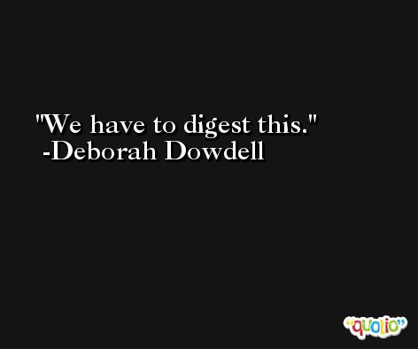 We have to digest this. -Deborah Dowdell