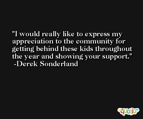 I would really like to express my appreciation to the community for getting behind these kids throughout the year and showing your support. -Derek Sonderland