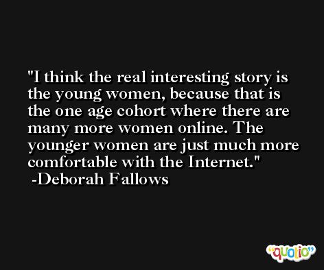 I think the real interesting story is the young women, because that is the one age cohort where there are many more women online. The younger women are just much more comfortable with the Internet. -Deborah Fallows