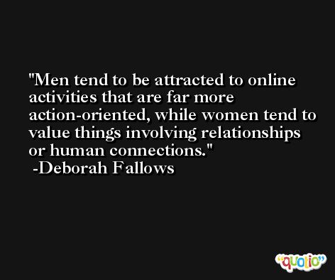 Men tend to be attracted to online activities that are far more action-oriented, while women tend to value things involving relationships or human connections. -Deborah Fallows