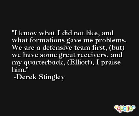 I know what I did not like, and what formations gave me problems. We are a defensive team first, (but) we have some great receivers, and my quarterback, (Elliott), I praise him. -Derek Stingley