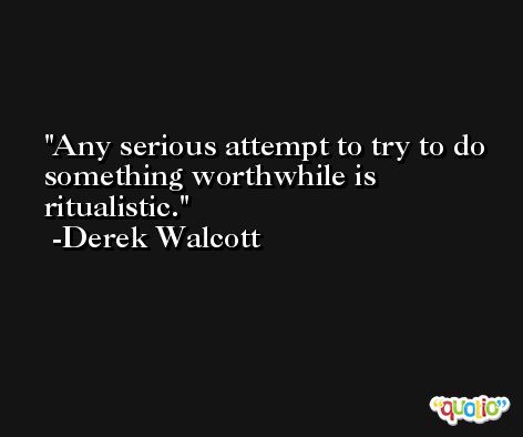 Any serious attempt to try to do something worthwhile is ritualistic. -Derek Walcott