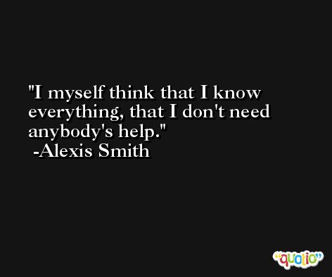 I myself think that I know everything, that I don't need anybody's help. -Alexis Smith