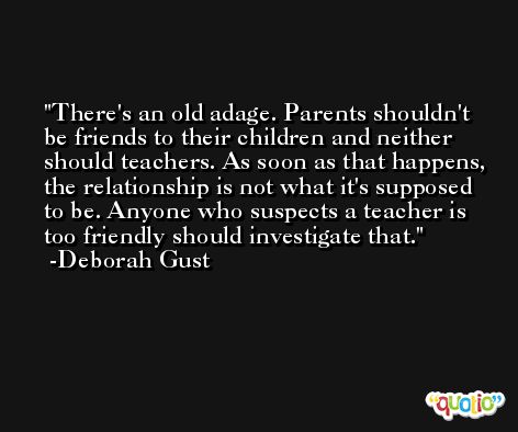 There's an old adage. Parents shouldn't be friends to their children and neither should teachers. As soon as that happens, the relationship is not what it's supposed to be. Anyone who suspects a teacher is too friendly should investigate that. -Deborah Gust