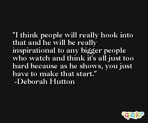 I think people will really hook into that and he will be really inspirational to any bigger people who watch and think it's all just too hard because as he shows, you just have to make that start. -Deborah Hutton