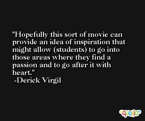 Hopefully this sort of movie can provide an idea of inspiration that might allow (students) to go into those areas where they find a passion and to go after it with heart. -Derick Virgil
