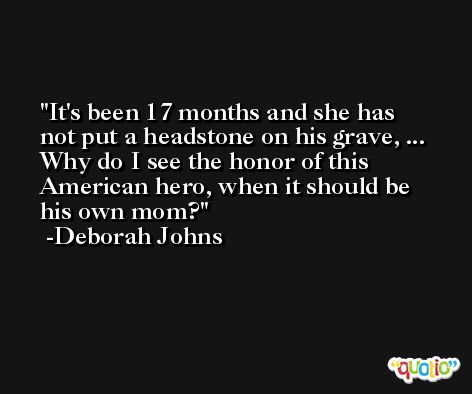 It's been 17 months and she has not put a headstone on his grave, ... Why do I see the honor of this American hero, when it should be his own mom? -Deborah Johns