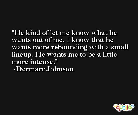 He kind of let me know what he wants out of me. I know that he wants more rebounding with a small lineup. He wants me to be a little more intense. -Dermarr Johnson