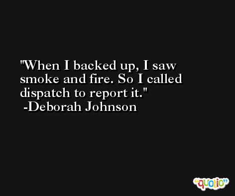 When I backed up, I saw smoke and fire. So I called dispatch to report it. -Deborah Johnson