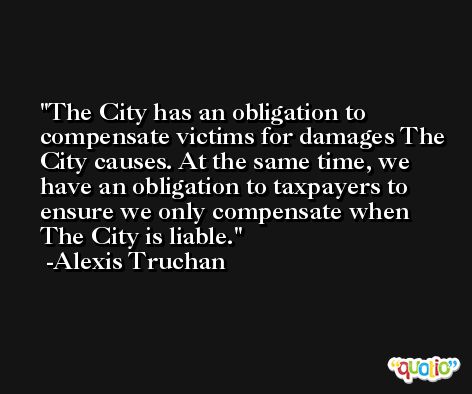The City has an obligation to compensate victims for damages The City causes. At the same time, we have an obligation to taxpayers to ensure we only compensate when The City is liable. -Alexis Truchan