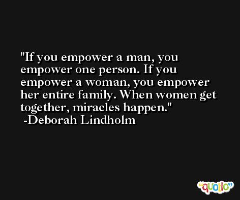 If you empower a man, you empower one person. If you empower a woman, you empower her entire family. When women get together, miracles happen. -Deborah Lindholm