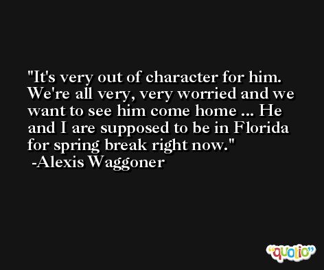 It's very out of character for him. We're all very, very worried and we want to see him come home ... He and I are supposed to be in Florida for spring break right now. -Alexis Waggoner