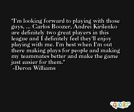 I'm looking forward to playing with those guys, ... Carlos Boozer, Andrei Kirilenko are definitely two great players in this league and I definitely feel they'll enjoy playing with me. I'm best when I'm out there making plays for people and making my teammates better and make the game just easier for them. -Deron Williams