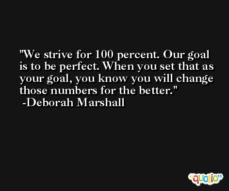 We strive for 100 percent. Our goal is to be perfect. When you set that as your goal, you know you will change those numbers for the better. -Deborah Marshall