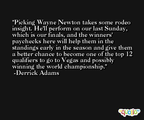 Picking Wayne Newton takes some rodeo insight. He'll perform on our last Sunday, which is our finals, and the winners' paychecks here will help them in the standings early in the season and give them a better chance to become one of the top 12 qualifiers to go to Vegas and possibly winning the world championship. -Derrick Adams